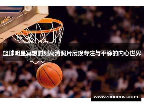 篮球明星冥想时刻高清照片展现专注与平静的内心世界