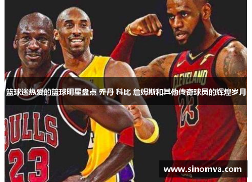 篮球迷热爱的篮球明星盘点 乔丹 科比 詹姆斯和其他传奇球员的辉煌岁月
