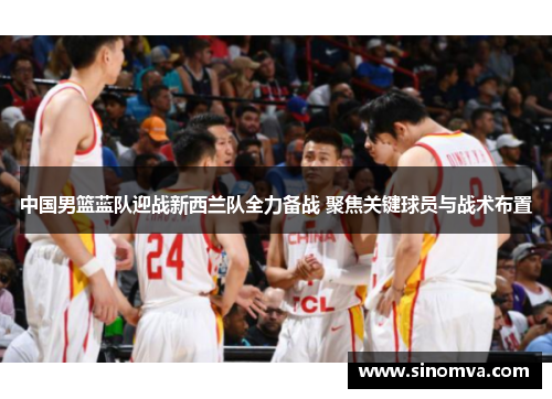 中国男篮蓝队迎战新西兰队全力备战 聚焦关键球员与战术布置